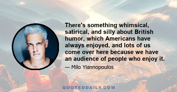 There's something whimsical, satirical, and silly about British humor, which Americans have always enjoyed, and lots of us come over here because we have an audience of people who enjoy it.