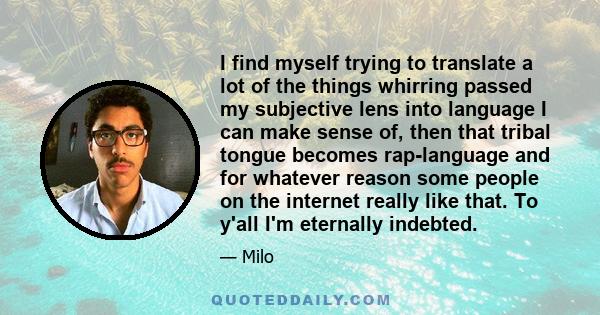 I find myself trying to translate a lot of the things whirring passed my subjective lens into language I can make sense of, then that tribal tongue becomes rap-language and for whatever reason some people on the