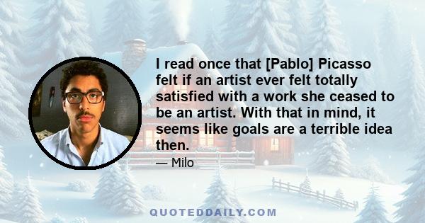 I read once that [Pablo] Picasso felt if an artist ever felt totally satisfied with a work she ceased to be an artist. With that in mind, it seems like goals are a terrible idea then.