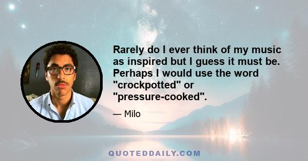 Rarely do I ever think of my music as inspired but I guess it must be. Perhaps I would use the word crockpotted or pressure-cooked.