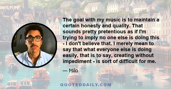 The goal with my music is to maintain a certain honesty and quality. That sounds pretty pretentious as if I'm trying to imply no one else is doing this - I don't believe that. I merely mean to say that what everyone