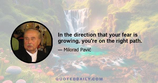 In the direction that your fear is growing, you're on the right path.