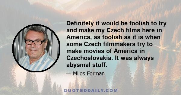 Definitely it would be foolish to try and make my Czech films here in America, as foolish as it is when some Czech filmmakers try to make movies of America in Czechoslovakia. It was always abysmal stuff.