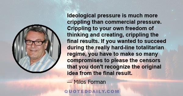 Ideological pressure is much more crippling than commercial pressure. Crippling to your own freedom of thinking and creating, crippling the final results. If you wanted to succeed during the really hard-line