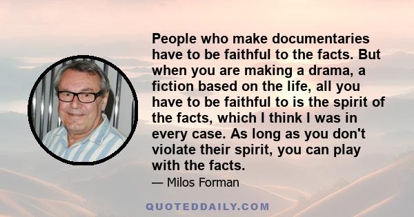 People who make documentaries have to be faithful to the facts. But when you are making a drama, a fiction based on the life, all you have to be faithful to is the spirit of the facts, which I think I was in every case. 