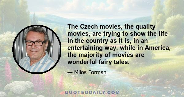 The Czech movies, the quality movies, are trying to show the life in the country as it is, in an entertaining way, while in America, the majority of movies are wonderful fairy tales.