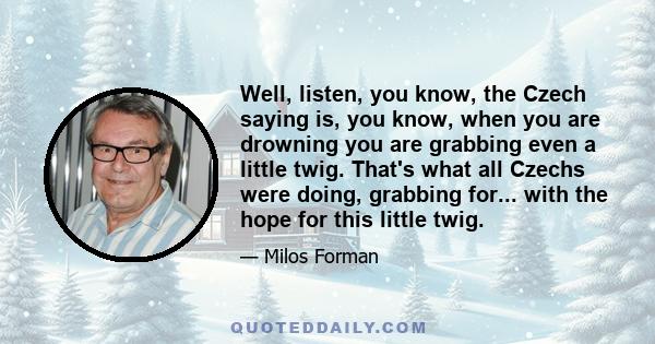 Well, listen, you know, the Czech saying is, you know, when you are drowning you are grabbing even a little twig. That's what all Czechs were doing, grabbing for... with the hope for this little twig.