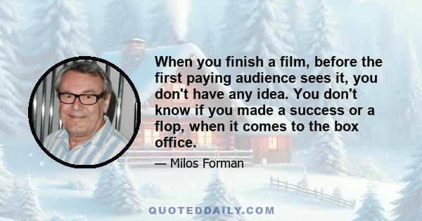 When you finish a film, before the first paying audience sees it, you don't have any idea. You don't know if you made a success or a flop, when it comes to the box office.