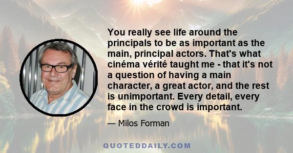 You really see life around the principals to be as important as the main, principal actors. That's what cinéma vérité taught me - that it's not a question of having a main character, a great actor, and the rest is