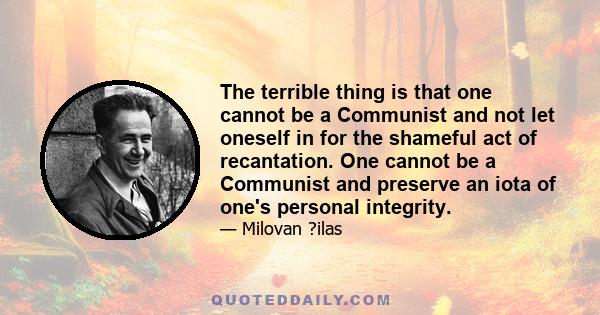 The terrible thing is that one cannot be a Communist and not let oneself in for the shameful act of recantation. One cannot be a Communist and preserve an iota of one's personal integrity.