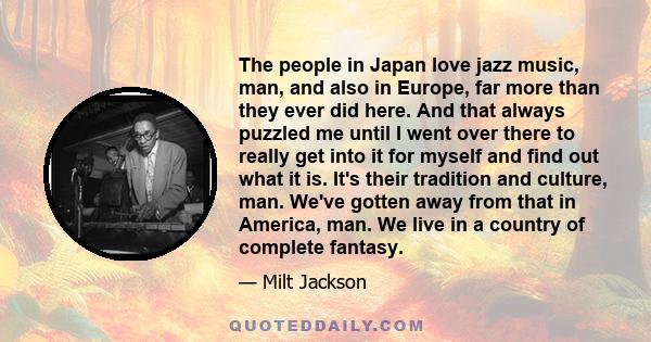 The people in Japan love jazz music, man, and also in Europe, far more than they ever did here. And that always puzzled me until I went over there to really get into it for myself and find out what it is. It's their