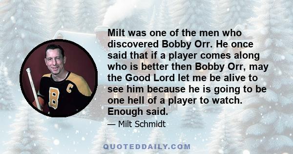 Milt was one of the men who discovered Bobby Orr. He once said that if a player comes along who is better then Bobby Orr, may the Good Lord let me be alive to see him because he is going to be one hell of a player to