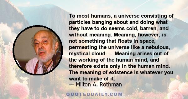 To most humans, a universe consisting of particles banging about and doing what they have to do seems cold, barren, and without meaning. Meaning, however, is not something that floats in space, permeating the universe