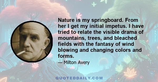 Nature is my springboard. From her I get my initial impetus. I have tried to relate the visible drama of mountains, trees, and bleached fields with the fantasy of wind blowing and changing colors and forms.