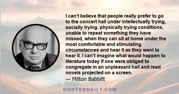 I can't believe that people really prefer to go to the concert hall under intellectually trying, socially trying, physically trying conditions, unable to repeat something they have missed, when they can sit at home