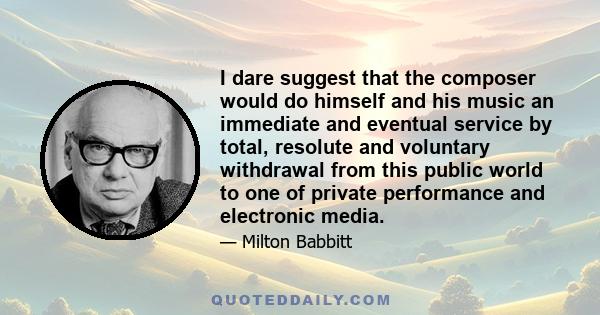 I dare suggest that the composer would do himself and his music an immediate and eventual service by total, resolute and voluntary withdrawal from this public world to one of private performance and electronic media.