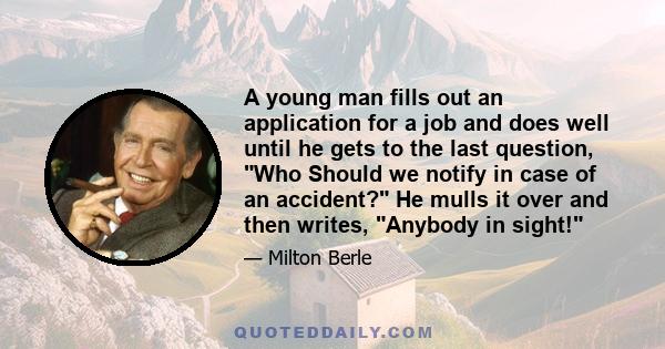 A young man fills out an application for a job and does well until he gets to the last question, Who Should we notify in case of an accident? He mulls it over and then writes, Anybody in sight!