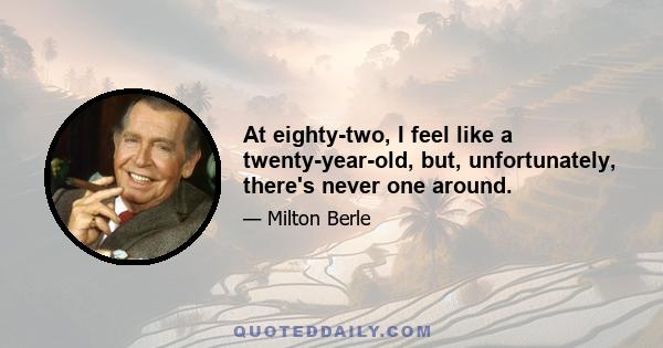 At eighty-two, I feel like a twenty-year-old, but, unfortunately, there's never one around.