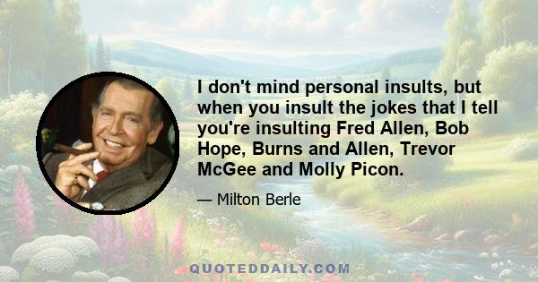 I don't mind personal insults, but when you insult the jokes that I tell you're insulting Fred Allen, Bob Hope, Burns and Allen, Trevor McGee and Molly Picon.