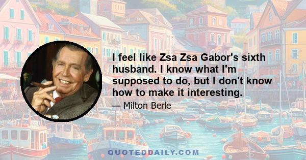 I feel like Zsa Zsa Gabor's sixth husband. I know what I'm supposed to do, but I don't know how to make it interesting.