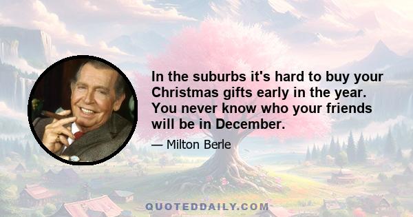 In the suburbs it's hard to buy your Christmas gifts early in the year. You never know who your friends will be in December.