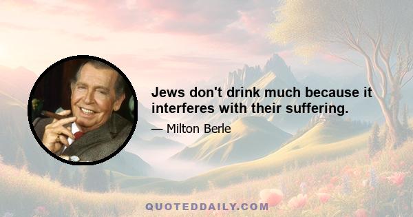 Jews don't drink much because it interferes with their suffering.