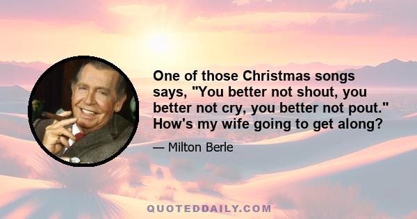 One of those Christmas songs says, You better not shout, you better not cry, you better not pout. How's my wife going to get along?