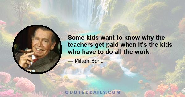 Some kids want to know why the teachers get paid when it's the kids who have to do all the work.