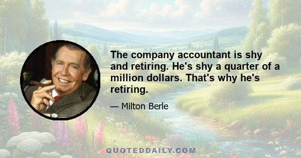 The company accountant is shy and retiring. He's shy a quarter of a million dollars. That's why he's retiring.