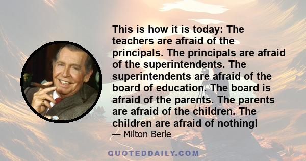 This is how it is today: The teachers are afraid of the principals. The principals are afraid of the superintendents. The superintendents are afraid of the board of education. The board is afraid of the parents. The