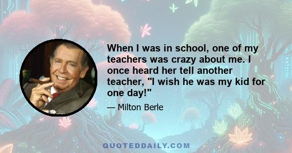 When I was in school, one of my teachers was crazy about me. I once heard her tell another teacher, I wish he was my kid for one day!