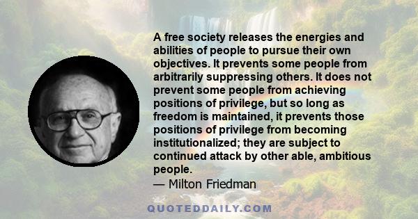 A free society releases the energies and abilities of people to pursue their own objectives. It prevents some people from arbitrarily suppressing others. It does not prevent some people from achieving positions of