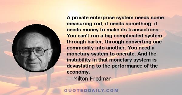 A private enterprise system needs some measuring rod, it needs something, it needs money to make its transactions. You can't run a big complicated system through barter, through converting one commodity into another.