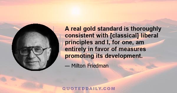 A real gold standard is thoroughly consistent with [classical] liberal principles and I, for one, am entirely in favor of measures promoting its development.