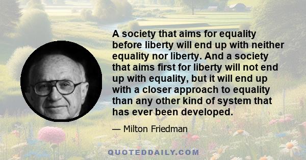 A society that aims for equality before liberty will end up with neither equality nor liberty. And a society that aims first for liberty will not end up with equality, but it will end up with a closer approach to