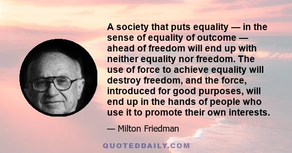 A society that puts equality — in the sense of equality of outcome — ahead of freedom will end up with neither equality nor freedom. The use of force to achieve equality will destroy freedom, and the force, introduced