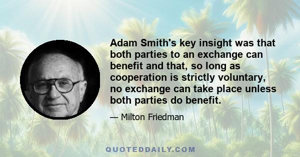 Adam Smith's key insight was that both parties to an exchange can benefit and that, so long as cooperation is strictly voluntary, no exchange can take place unless both parties do benefit.