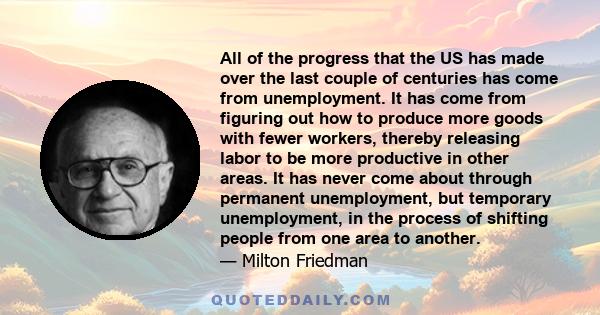 All of the progress that the US has made over the last couple of centuries has come from unemployment. It has come from figuring out how to produce more goods with fewer workers, thereby releasing labor to be more