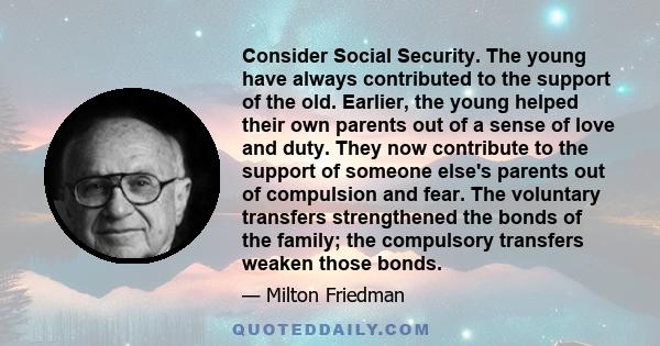 Consider Social Security. The young have always contributed to the support of the old. Earlier, the young helped their own parents out of a sense of love and duty. They now contribute to the support of someone else's