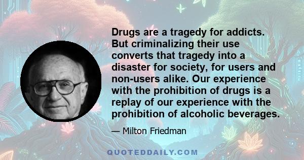 Drugs are a tragedy for addicts. But criminalizing their use converts that tragedy into a disaster for society, for users and non-users alike. Our experience with the prohibition of drugs is a replay of our experience