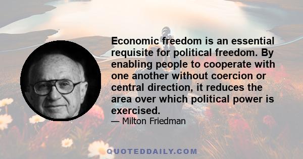 Economic freedom is an essential requisite for political freedom. By enabling people to cooperate with one another without coercion or central direction, it reduces the area over which political power is exercised.