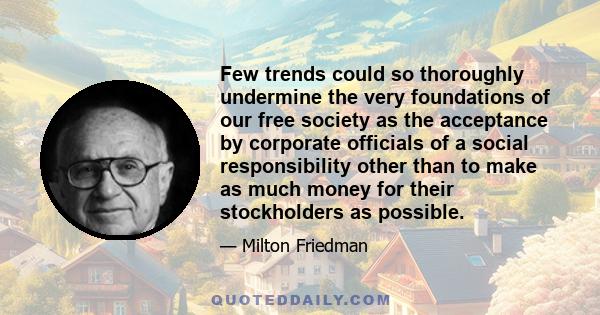 Few trends could so thoroughly undermine the very foundations of our free society as the acceptance by corporate officials of a social responsibility other than to make as much money for their stockholders as possible.