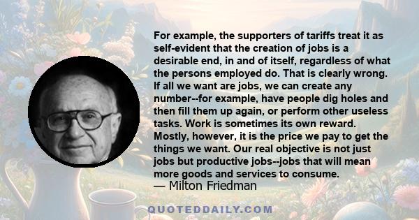 For example, the supporters of tariffs treat it as self-evident that the creation of jobs is a desirable end, in and of itself, regardless of what the persons employed do. That is clearly wrong. If all we want are jobs, 