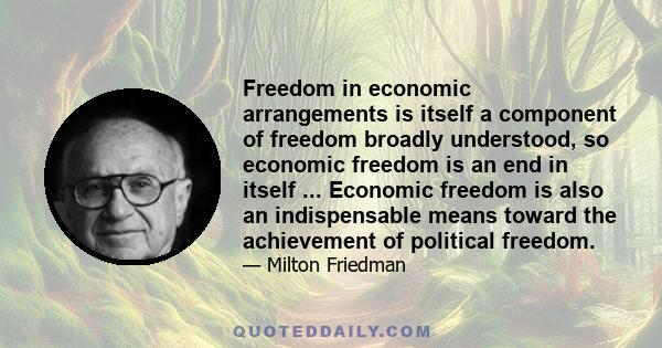 Freedom in economic arrangements is itself a component of freedom broadly understood, so economic freedom is an end in itself ... Economic freedom is also an indispensable means toward the achievement of political