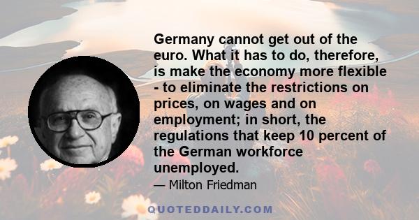 Germany cannot get out of the euro. What it has to do, therefore, is make the economy more flexible - to eliminate the restrictions on prices, on wages and on employment; in short, the regulations that keep 10 percent