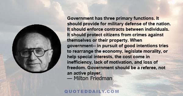 Government has three primary functions. It should provide for military defense of the nation. It should enforce contracts between individuals. It should protect citizens from crimes against themselves or their property. 