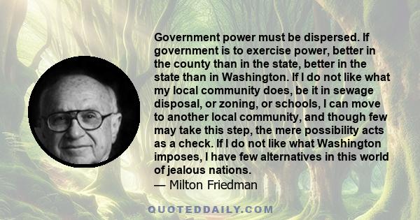 Government power must be dispersed. If government is to exercise power, better in the county than in the state, better in the state than in Washington. If I do not like what my local community does, be it in sewage