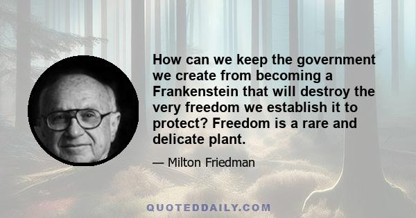 How can we keep the government we create from becoming a Frankenstein that will destroy the very freedom we establish it to protect? Freedom is a rare and delicate plant.