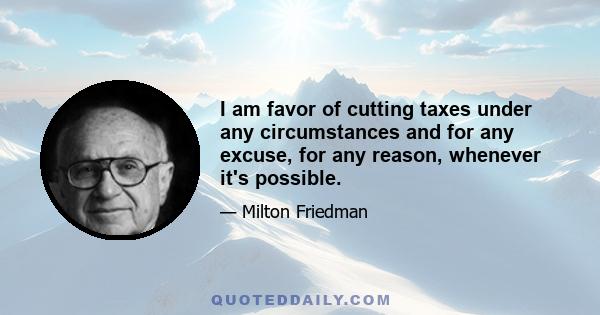 I am favor of cutting taxes under any circumstances and for any excuse, for any reason, whenever it's possible.