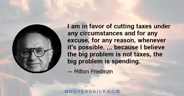 I am in favor of cutting taxes under any circumstances and for any excuse, for any reason, whenever it's possible. ... because I believe the big problem is not taxes, the big problem is spending.